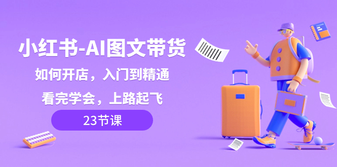 （8345期）小红书-AI图文带货，如何开店，入门到精通，看完学会，上路起飞！| 副业网