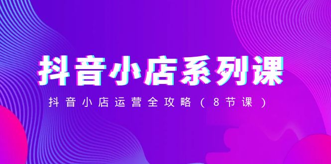 （8415期）抖音小店-系列课，抖音小店运营全攻略（8节课）| 副业网