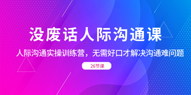 （8462期）没废话人际 沟通课，人际 沟通实操训练营，无需好口才解决沟通难问题（26节| 副业网