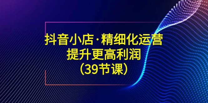 （8850期）抖音小店·精细化运营：提升·更高利润（39节课）| 网创圈