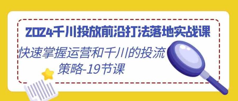 （9123期）2024千川投放前沿打法落地实战课，快速掌握运营和千川的投流策略-19节课| 副业网