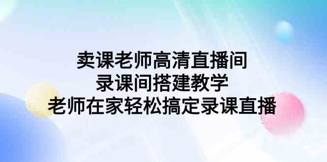 （9314期）卖课老师高清直播间 录课间搭建教学，老师在家轻松搞定录课直播| 副业网