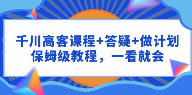 （9664期）千川 高客课程+答疑+做计划，保姆级教程，一看就会| 网创圈