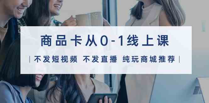 （9834期）商品卡从0-1线上课（不发短视频 不发直播 纯玩商城推荐）32节课| 副业网