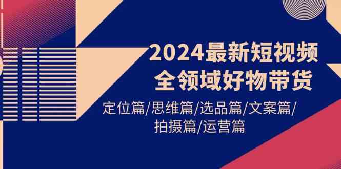 （9818期）2024最新短视频全领域好物带货 定位篇/思维篇/选品篇/文案篇/拍摄篇/运营篇| 副业网
