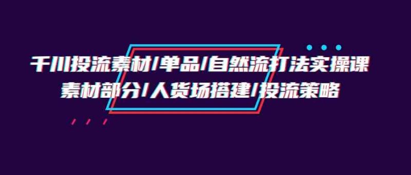 （9908期）千川投流素材/单品/自然流打法实操培训班，素材部分/人货场搭建/投流策略| 网创圈