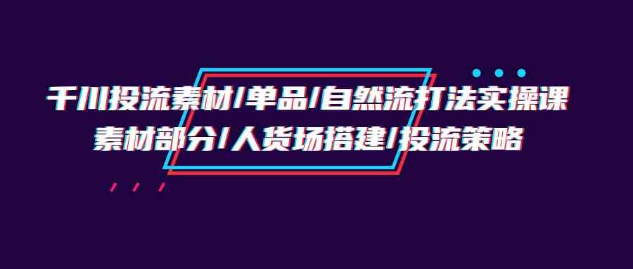 （9908期）千川投流素材/单品/自然流打法实操培训班，素材部分/人货场搭建/投流策略| 网创圈
