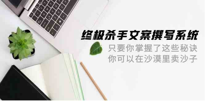 （9928期）终极 杀手文案-撰写系统 只要你掌握了这些秘诀 你可以在沙漠里卖沙子-42节| 网创圈