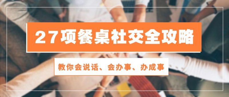 （10343期）27项 餐桌社交全攻略：教你会说话、会办事、办成事（28节课）| 网创圈