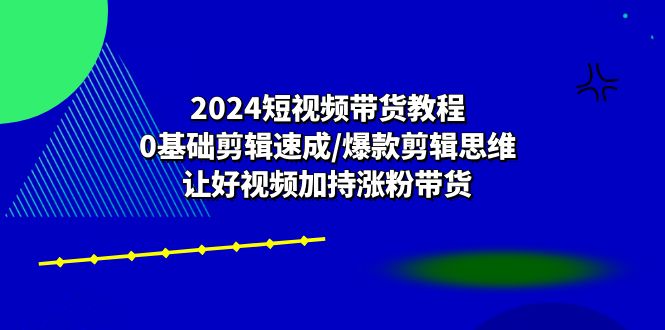 （10982期）2024短视频带货教程：0基础剪辑速成/爆款剪辑思维/让好视频加持涨粉带货| 副业网