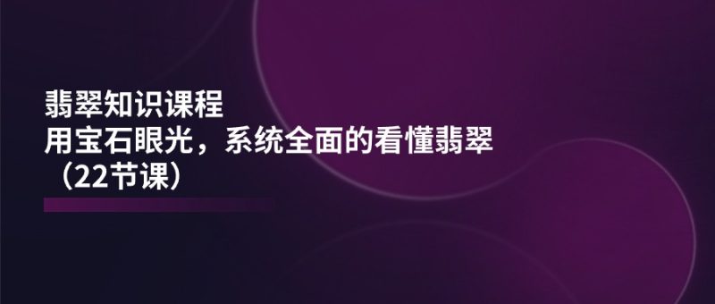 （11239期）翡翠知识课程，用宝石眼光，系统全面的看懂翡翠（22节课）| 网创圈