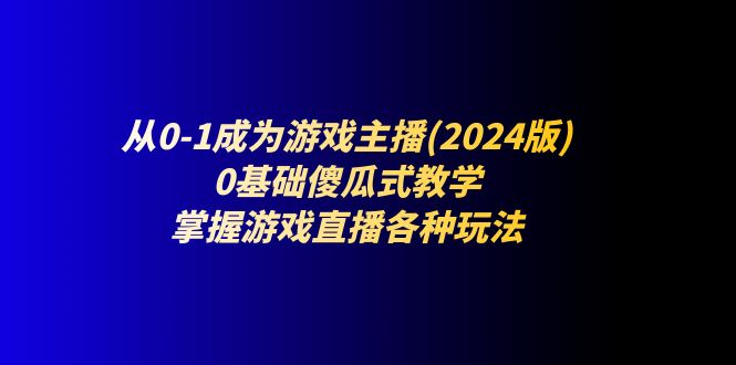（11318期）从0-1成为游戏主播(2024版)：0基础傻瓜式教学，掌握游戏直播各种玩法| 副业网