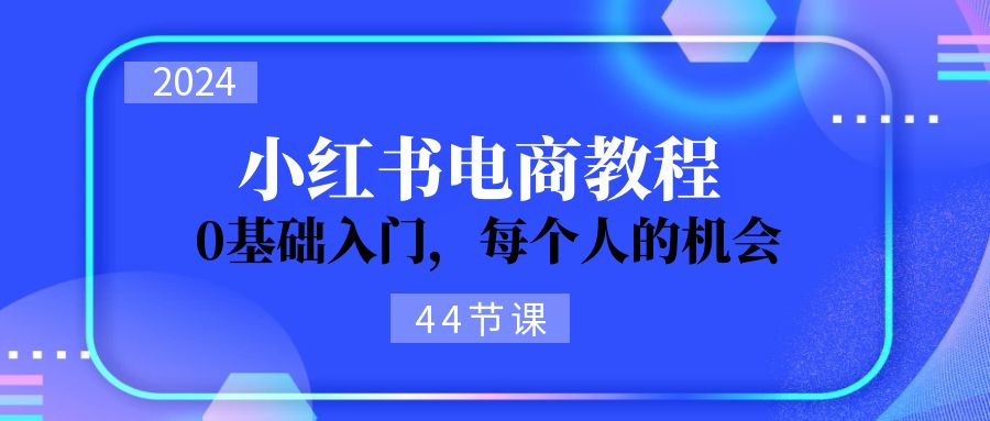 （11532期）2024从0-1学习小红书电商，0基础入门，每个人的机会（44节）| 副业网