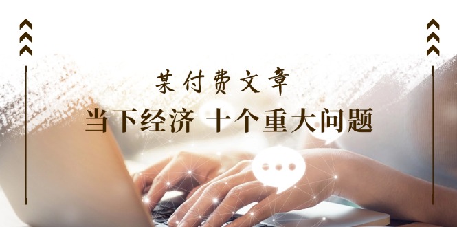 （11707期）某付费文章《当下经济 十个重大问题》覆盖了大家关心的全部经济类话题| 网创圈