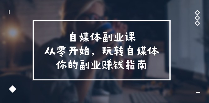 （11725期）自媒体-副业课，从0开始，玩转自媒体——你的副业赚钱指南（58节课）| 网创圈