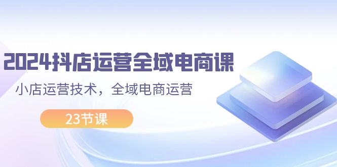 （11898期）2024抖店运营-全域电商课，小店运营技术，全域电商运营（23节课）| 网创圈