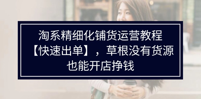 （11937期）淘系精细化铺货运营教程【快速出单】，草根没有货源，也能开店挣钱| 网创圈