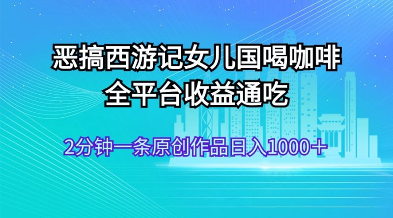 （11985期）恶搞西游记女儿国喝咖啡 全平台收益通吃 2分钟一条原创作品日入1000＋| 网创圈
