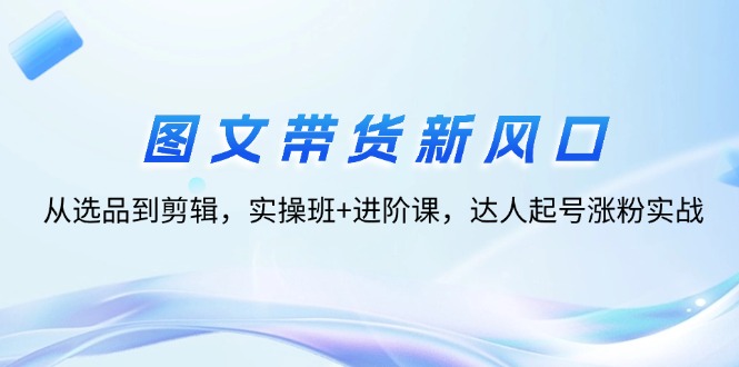 （12306期）图文带货新风口：从选品到剪辑，实操班+进阶课，达人起号涨粉实战| 网创圈
