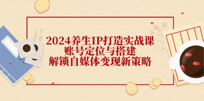 （12259期）2024养生IP打造实战课：账号定位与搭建，解锁自媒体变现新策略| 网创圈