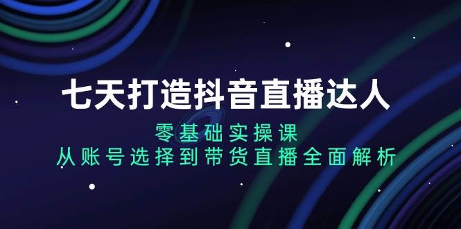 （13430期）七天打造抖音直播达人：零基础实操课，从账号选择到带货直播全面解析| 网创圈