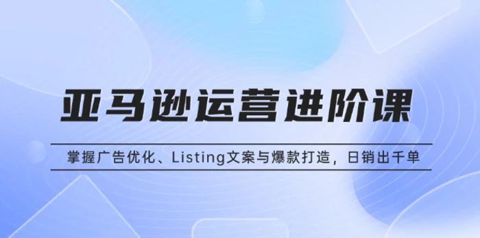 （13517期）亚马逊运营进阶课：掌握广告优化、Listing文案与爆款打造，日销出千单| 网创圈