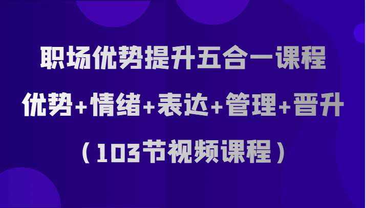 职场优势提升五合一课程，优势+情绪+表达+管理+晋升（103节视频课程）| 副业网