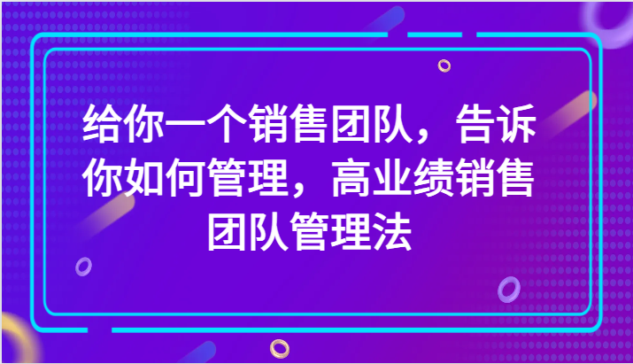 给你一个销售团队，告诉你如何管理，高业绩销售团队管理法（89节课）| 副业网