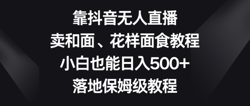靠抖音无人直播，卖和面、花样面试教程，小白也能日入500+，落地保姆级教程| 网创圈