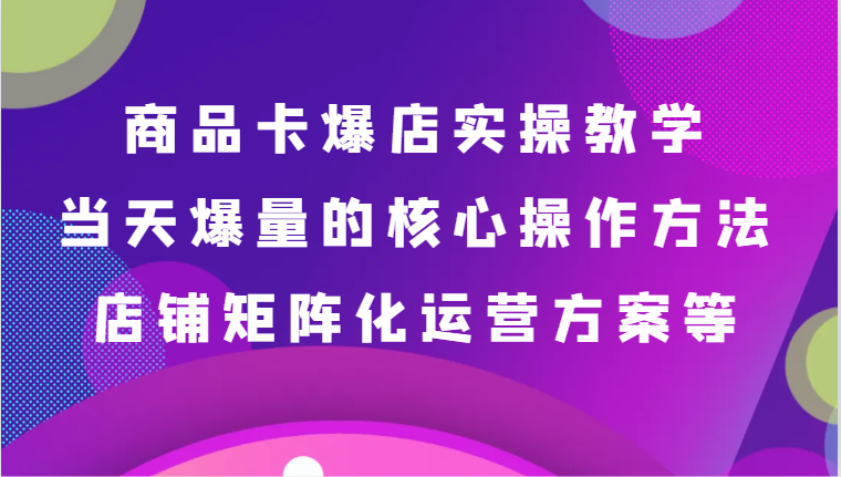 商品卡爆店实操教学，基础到进阶保姆式讲解、当天爆量核心方法、店铺矩阵化运营方案等| 副业网
