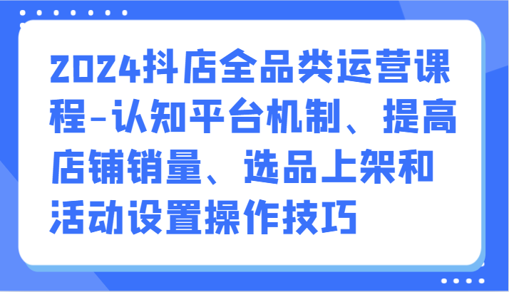 2024抖店全品类运营课程-认知平台机制、提高店铺销量、选品上架和活动设置操作技巧| 副业网