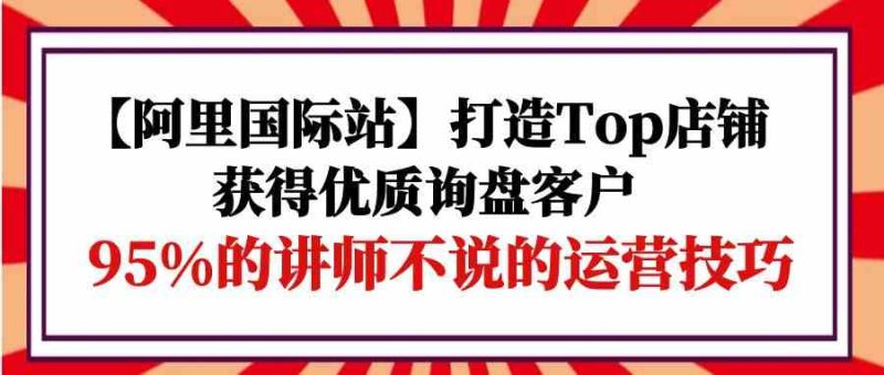 【阿里国际站】打造Top店铺-获得优质询盘客户，95%的讲师不说的运营技巧| 副业网