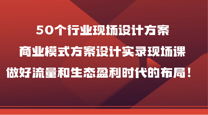 50个行业现场设计方案，商业模式方案设计实录现场课，做好流量和生态盈利时代的布局！| 副业网