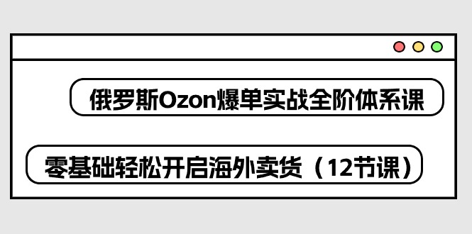 俄罗斯Ozon爆单实战全阶体系课，零基础轻松开启海外卖货（12节课）| 副业网