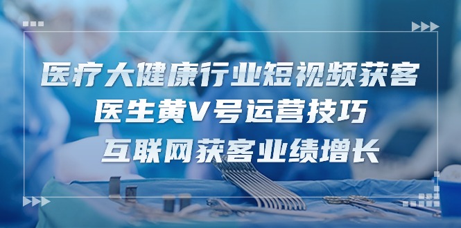 医疗大健康行业短视频获客：医生黄V号运营技巧 互联网获客业绩增长（15节）| 网创圈