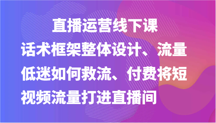 直播运营线下课-话术框架整体设计、流量低迷如何救流、付费将短视频流量打进直播间| 副业网