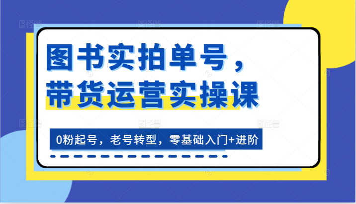图书实拍单号，带货运营实操课：0粉起号，老号转型，零基础入门+进阶| 副业网
