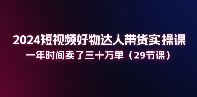 2024短视频好物达人带货实操课：一年时间卖了三十万单（29节课）| 网创圈
