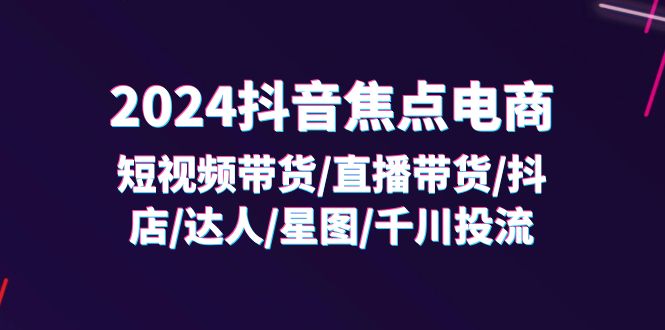 2024抖音焦点电商：短视频带货/直播带货/抖店/达人/星图/千川投流/32节课| 副业网