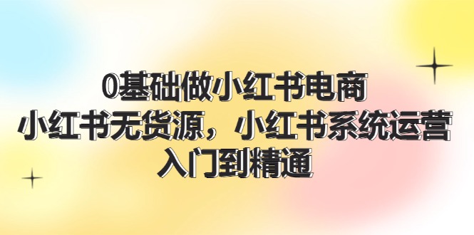 0基础做小红书电商，小红书无货源系统运营，入门到精通 (70节)| 网创圈