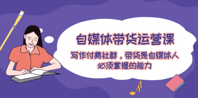 自媒体带货运营课：写作付费社群，带货是自媒体人必须掌握的能力| 网创圈