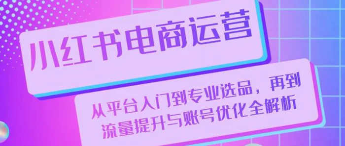 小红书电商运营：从平台入门到专业选品，再到流量提升与账号优化全解析| 网创圈