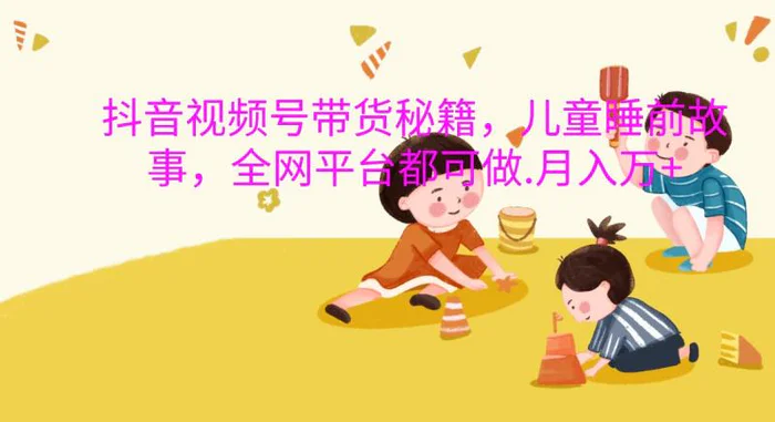 抖音视频号带货秘籍，儿童睡前故事，全网平台都可做.月入万+| 网创圈