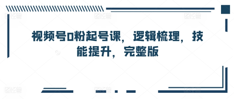 视频号0粉起号课，逻辑梳理，技能提升，完整版| 网创圈