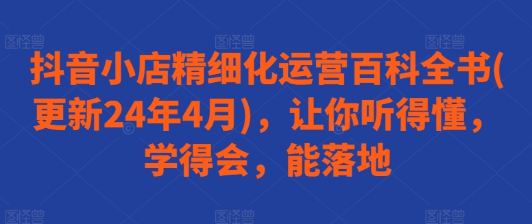 抖音小店精细化运营百科全书(更新24年4月)，让你听得懂，学得会，能落地| 网创圈