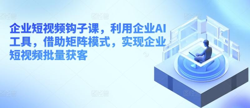 企业短视频钩子课，利用企业AI工具，借助矩阵模式，实现企业短视频批量获客| 网创圈