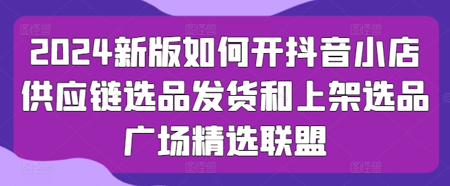 2024新版如何开抖音小店供应链选品发货和上架选品广场精选联盟| 网创圈