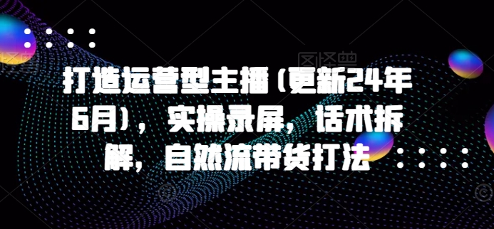 打造运营型主播(更新24年6月)，实操录屏，话术拆解，自然流带货打法| 网创圈