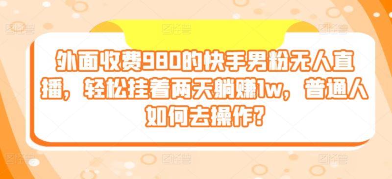 外面收费980的快手男粉无人直播，轻松挂着两天躺赚1w，普通人如何去操作?| 网创圈