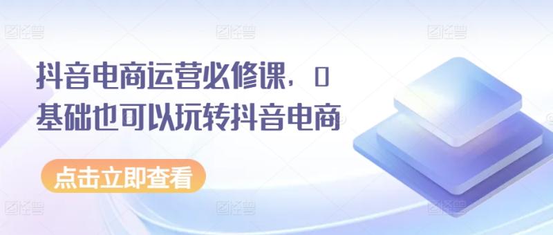抖音电商运营必修课，0基础也可以玩转抖音电商| 网创圈